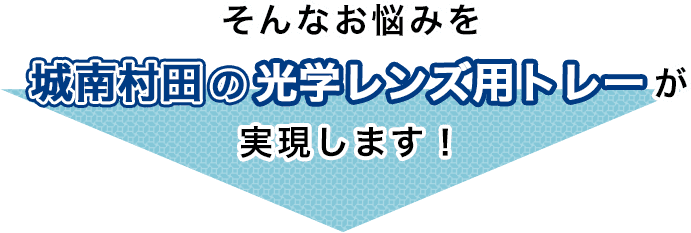 そんなお悩みを城南村田ホールディングスの光学レンズ用トレーが実現します！